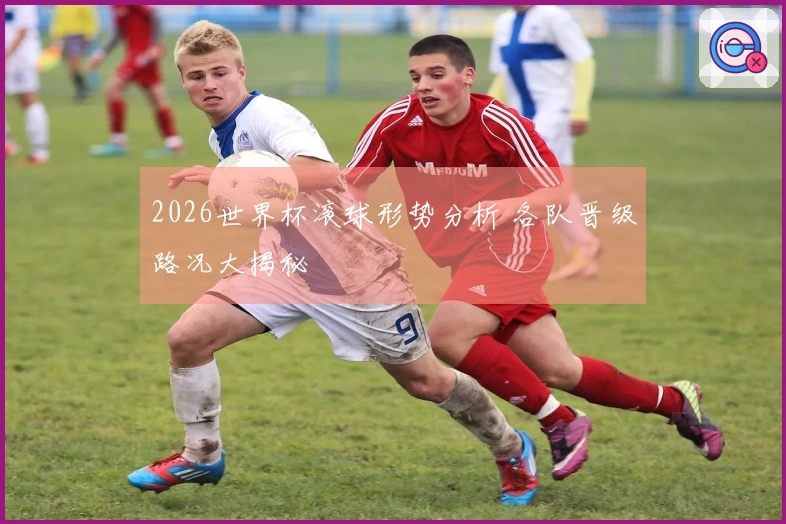 2026世界杯滚球形势分析 各队晋级路况大揭秘