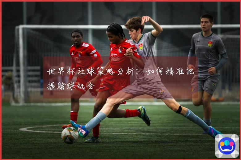 世界杯让球策略分析：如何精准把握赌球机会